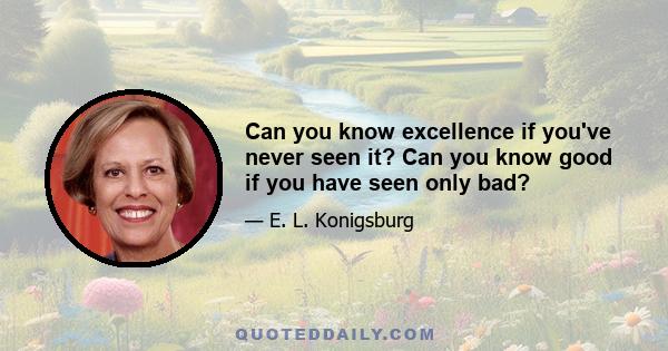 Can you know excellence if you've never seen it? Can you know good if you have seen only bad?