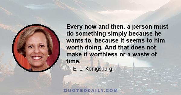 Every now and then, a person must do something simply because he wants to, because it seems to him worth doing. And that does not make it worthless or a waste of time.