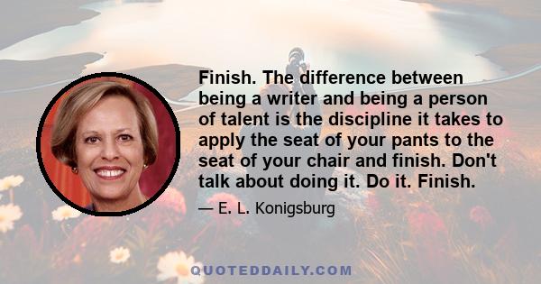 Finish. The difference between being a writer and being a person of talent is the discipline it takes to apply the seat of your pants to the seat of your chair and finish. Don't talk about doing it. Do it. Finish.