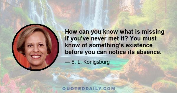 How can you know what is missing if you’ve never met it? You must know of something’s existence before you can notice its absence.