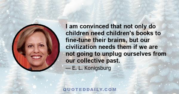 I am convinced that not only do children need children's books to fine-tune their brains, but our civilization needs them if we are not going to unplug ourselves from our collective past.