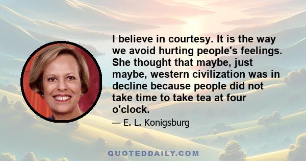 I believe in courtesy. It is the way we avoid hurting people's feelings. She thought that maybe, just maybe, western civilization was in decline because people did not take time to take tea at four o'clock.