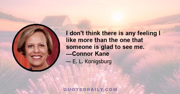 I don't think there is any feeling I like more than the one that someone is glad to see me. —Connor Kane