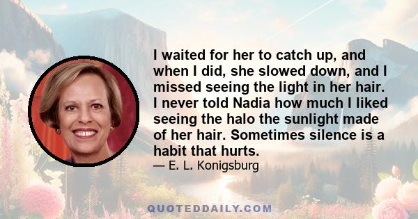 I waited for her to catch up, and when I did, she slowed down, and I missed seeing the light in her hair. I never told Nadia how much I liked seeing the halo the sunlight made of her hair. Sometimes silence is a habit