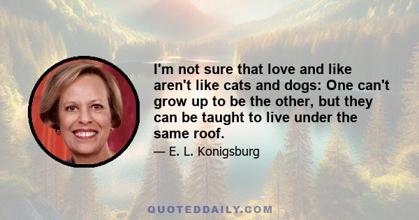 I'm not sure that love and like aren't like cats and dogs: One can't grow up to be the other, but they can be taught to live under the same roof.