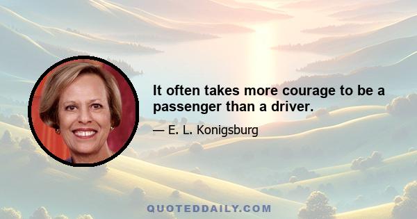 It often takes more courage to be a passenger than a driver.