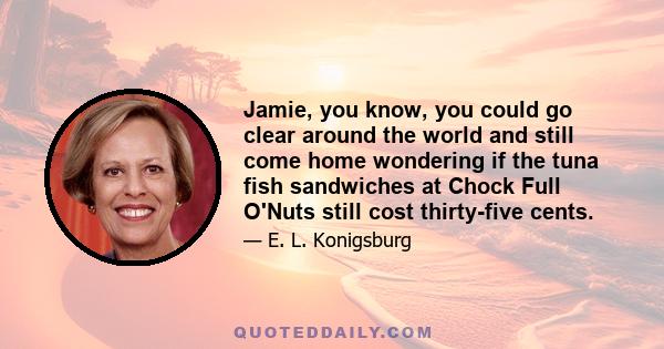 Jamie, you know, you could go clear around the world and still come home wondering if the tuna fish sandwiches at Chock Full O'Nuts still cost thirty-five cents.