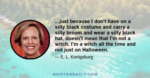 ...just because I don't have on a silly black costume and carry a silly broom and wear a silly black hat, doesn't mean that I'm not a witch. I'm a witch all the time and not just on Halloween.