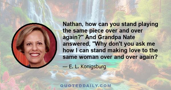 Nathan, how can you stand playing the same piece over and over again? And Grandpa Nate answered, Why don't you ask me how I can stand making love to the same woman over and over again?