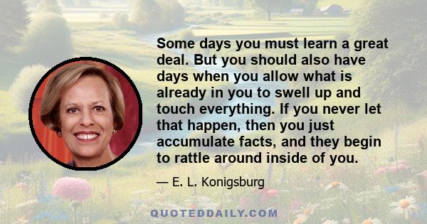 Some days you must learn a great deal. But you should also have days when you allow what is already in you to swell up and touch everything. If you never let that happen, then you just accumulate facts, and they begin