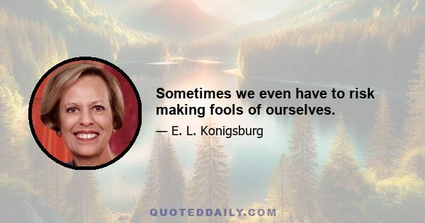 Sometimes we even have to risk making fools of ourselves.