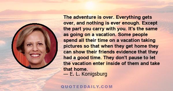 The adventure is over. Everything gets over, and nothing is ever enough. Except the part you carry with you. It's the same as going on a vacation. Some people spend all their time on a vacation taking pictures so that