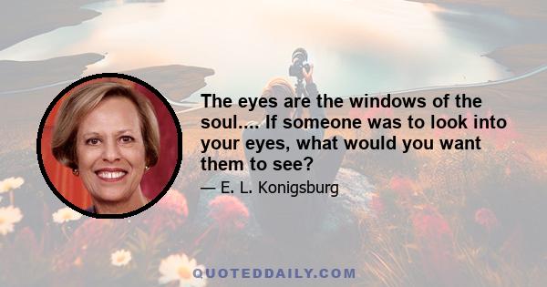 The eyes are the windows of the soul.... If someone was to look into your eyes, what would you want them to see?