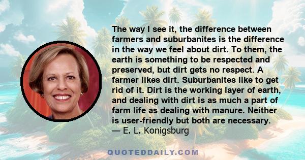 The way I see it, the difference between farmers and suburbanites is the difference in the way we feel about dirt. To them, the earth is something to be respected and preserved, but dirt gets no respect. A farmer likes