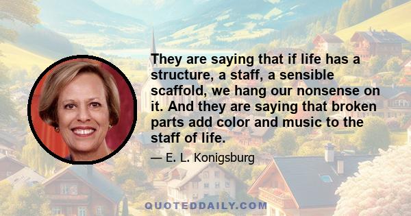 They are saying that if life has a structure, a staff, a sensible scaffold, we hang our nonsense on it. And they are saying that broken parts add color and music to the staff of life.