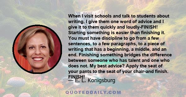 When I visit schools and talk to students about writing, I give them one word of advice and I give it to them quickly and loudly-FINISH! Starting something is easier than finishing it. You must have discipline to go