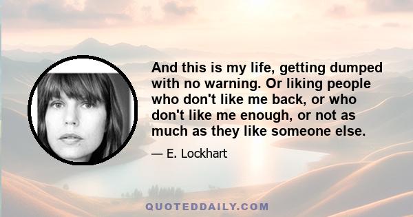 And this is my life, getting dumped with no warning. Or liking people who don't like me back, or who don't like me enough, or not as much as they like someone else.