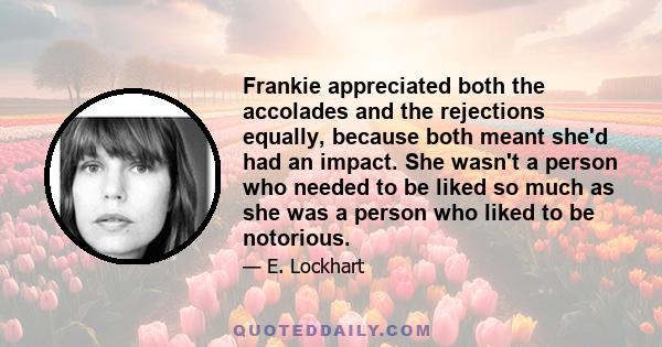 Frankie appreciated both the accolades and the rejections equally, because both meant she'd had an impact. She wasn't a person who needed to be liked so much as she was a person who liked to be notorious.