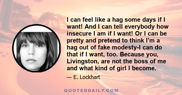 I can feel like a hag some days if I want! And I can tell everybody how insecure I am if I want! Or I can be pretty and pretend to think I'm a hag out of fake modesty-I can do that if I want, too. Because you,