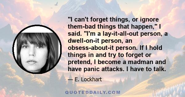 I can't forget things, or ignore them-bad things that happen, I said. I'm a lay-it-all-out person, a dwell-on-it person, an obsess-about-it person. If I hold things in and try to forget or pretend, I become a madman and 