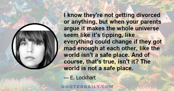 I know they're not getting divorced or anything, but when your parents argue it makes the whole universe seem like it's tipping, like everything could change if they got mad enough at each other, like the world isn't a
