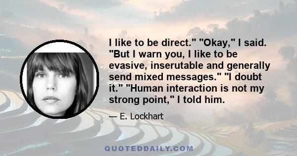 I like to be direct. Okay, I said. But I warn you, I like to be evasive, inserutable and generally send mixed messages. I doubt it. Human interaction is not my strong point, I told him.