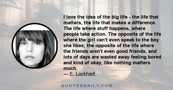 I love the idea of the big life - the life that matters, the life that makes a difference. The life where stuff happens, where people take action. The opposite of the life where the girl can't even speak to the boy she