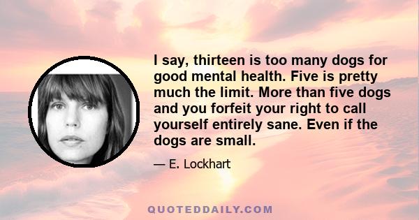 I say, thirteen is too many dogs for good mental health. Five is pretty much the limit. More than five dogs and you forfeit your right to call yourself entirely sane. Even if the dogs are small.