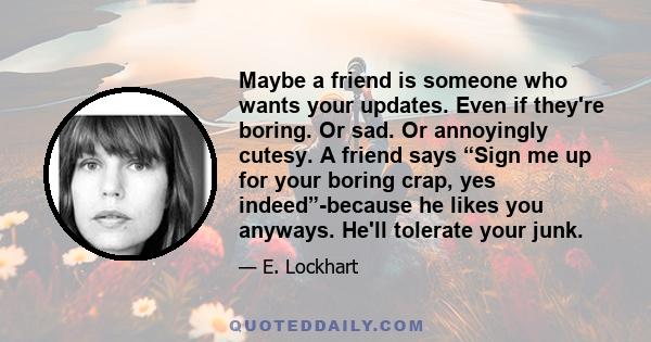 Maybe a friend is someone who wants your updates. Even if they're boring. Or sad. Or annoyingly cutesy. A friend says “Sign me up for your boring crap, yes indeed”-because he likes you anyways. He'll tolerate your junk.