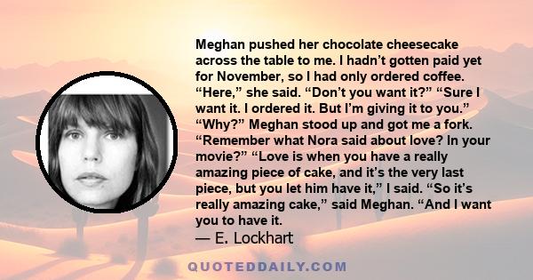 Meghan pushed her chocolate cheesecake across the table to me. I hadn’t gotten paid yet for November, so I had only ordered coffee. “Here,” she said. “Don’t you want it?” “Sure I want it. I ordered it. But I’m giving it 