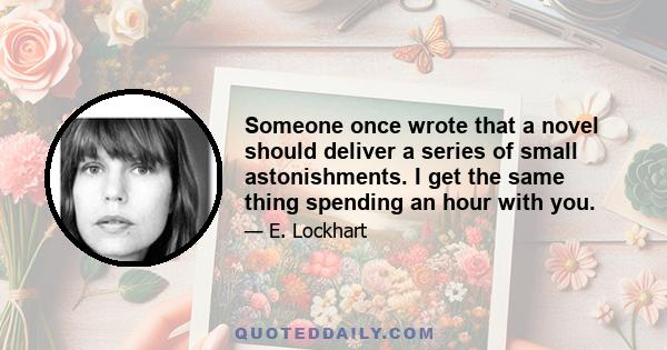 Someone once wrote that a novel should deliver a series of small astonishments. I get the same thing spending an hour with you.