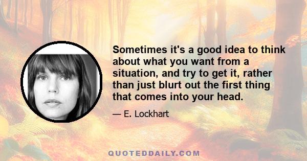 Sometimes it's a good idea to think about what you want from a situation, and try to get it, rather than just blurt out the first thing that comes into your head.