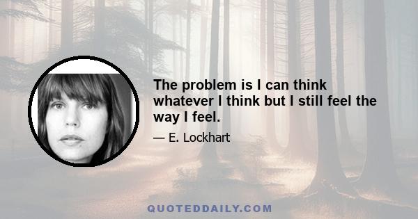 The problem is I can think whatever I think but I still feel the way I feel.