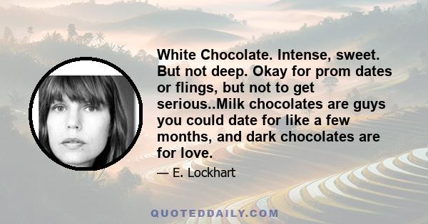 White Chocolate. Intense, sweet. But not deep. Okay for prom dates or flings, but not to get serious..Milk chocolates are guys you could date for like a few months, and dark chocolates are for love.