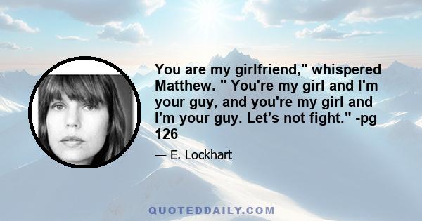 You are my girlfriend, whispered Matthew.  You're my girl and I'm your guy, and you're my girl and I'm your guy. Let's not fight. -pg 126