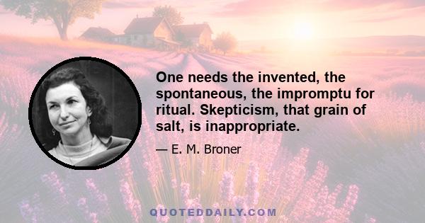 One needs the invented, the spontaneous, the impromptu for ritual. Skepticism, that grain of salt, is inappropriate.