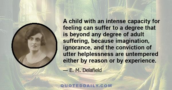 A child with an intense capacity for feeling can suffer to a degree that is beyond any degree of adult suffering, because imagination, ignorance, and the conviction of utter helplessness are untempered either by reason