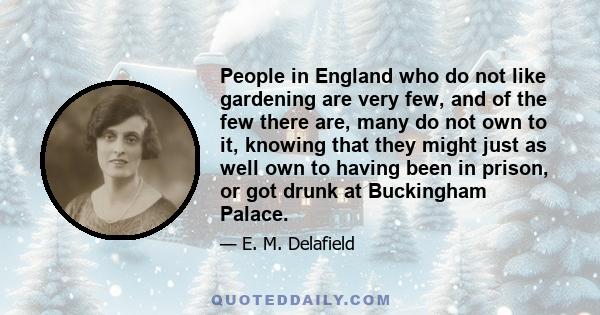 People in England who do not like gardening are very few, and of the few there are, many do not own to it, knowing that they might just as well own to having been in prison, or got drunk at Buckingham Palace.