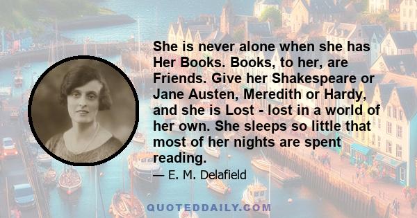 She is never alone when she has Her Books. Books, to her, are Friends. Give her Shakespeare or Jane Austen, Meredith or Hardy, and she is Lost - lost in a world of her own. She sleeps so little that most of her nights