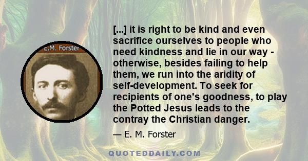 [...] it is right to be kind and even sacrifice ourselves to people who need kindness and lie in our way - otherwise, besides failing to help them, we run into the aridity of self-development. To seek for recipients of