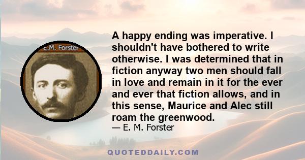 A happy ending was imperative. I shouldn't have bothered to write otherwise. I was determined that in fiction anyway two men should fall in love and remain in it for the ever and ever that fiction allows, and in this