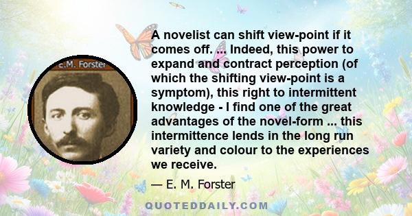 A novelist can shift view-point if it comes off. ... Indeed, this power to expand and contract perception (of which the shifting view-point is a symptom), this right to intermittent knowledge - I find one of the great