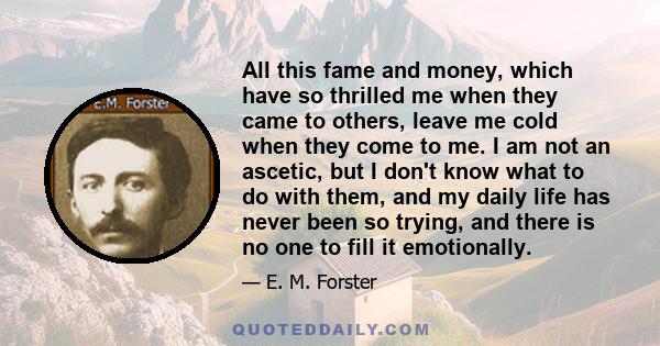 All this fame and money, which have so thrilled me when they came to others, leave me cold when they come to me. I am not an ascetic, but I don't know what to do with them, and my daily life has never been so trying,