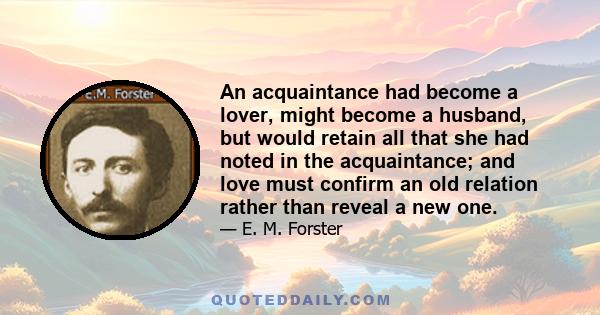 An acquaintance had become a lover, might become a husband, but would retain all that she had noted in the acquaintance; and love must confirm an old relation rather than reveal a new one.