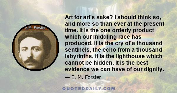 Art for art's sake? I should think so, and more so than ever at the present time. It is the one orderly product which our middling race has produced. It is the cry of a thousand sentinels, the echo from a thousand