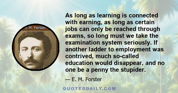 As long as learning is connected with earning, as long as certain jobs can only be reached through exams, so long must we take the examination system seriously. If another ladder to employment was contrived, much