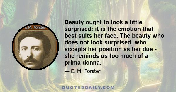 Beauty ought to look a little surprised: it is the emotion that best suits her face. The beauty who does not look surprised, who accepts her position as her due - she reminds us too much of a prima donna.