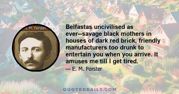 Belfastas uncivilised as ever--savage black mothers in houses of dark red brick, friendly manufacturers too drunk to entertain you when you arrive. It amuses me till I get tired.