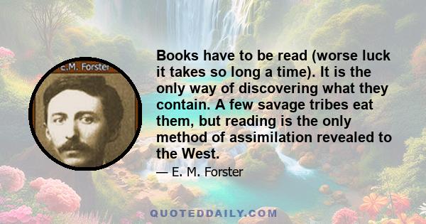 Books have to be read (worse luck it takes so long a time). It is the only way of discovering what they contain. A few savage tribes eat them, but reading is the only method of assimilation revealed to the West.