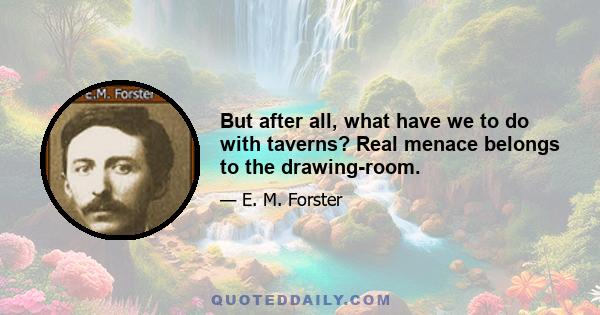 But after all, what have we to do with taverns? Real menace belongs to the drawing-room.